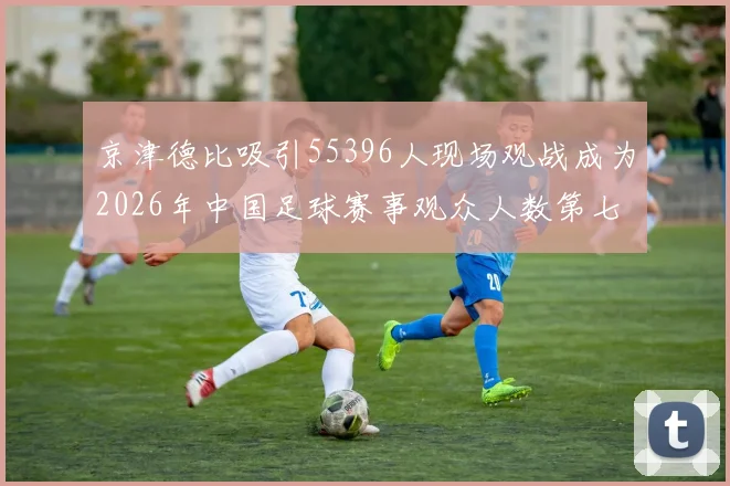 京津德比吸引55396人现场观战成为2026年中国足球赛事观众人数第七位