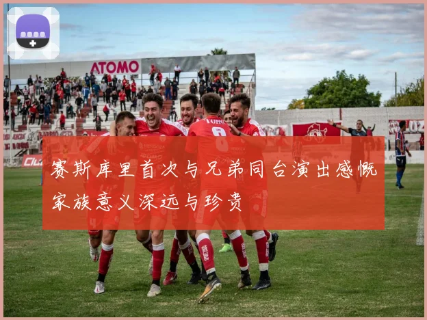 赛斯库里首次与兄弟同台演出感慨家族意义深远与珍贵
