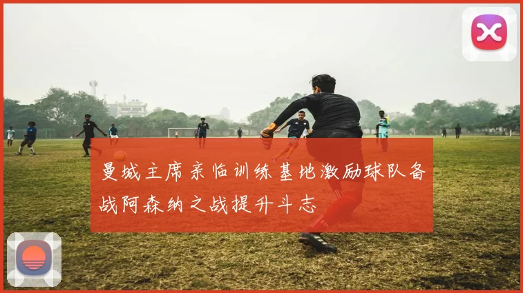 曼城主席亲临训练基地激励球队备战阿森纳之战提升斗志