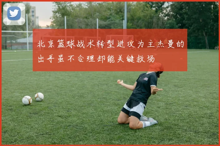 北京篮球战术转型进攻为主杰曼的出手虽不合理却能关键救场