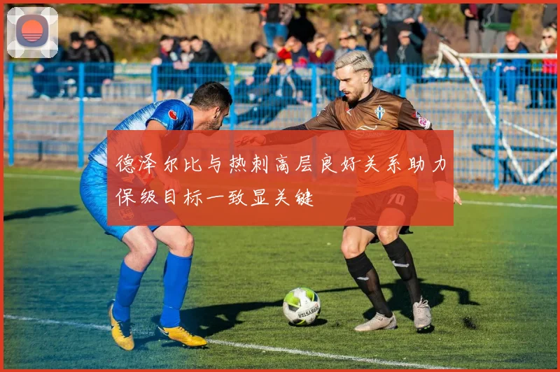 德泽尔比与热刺高层良好关系助力保级目标一致显关键