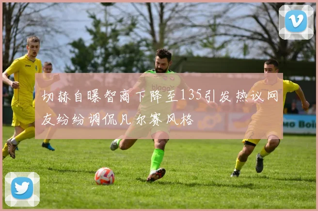 切赫自曝智商下降至135引发热议网友纷纷调侃凡尔赛风格