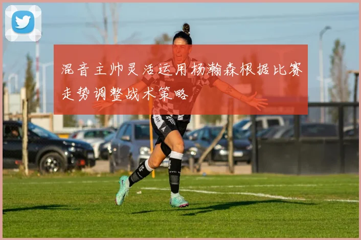 混音主帅灵活运用杨瀚森根据比赛走势调整战术策略