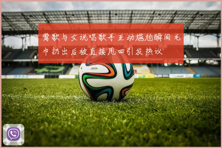 莺歌与女说唱歌手互动尴尬瞬间毛巾扔出后被直接甩回引发热议