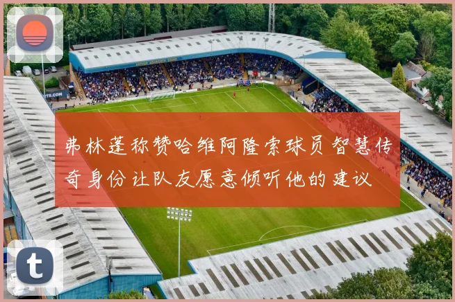 弗林蓬称赞哈维阿隆索球员智慧传奇身份让队友愿意倾听他的建议