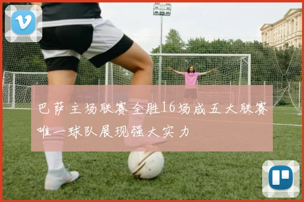 巴萨主场联赛全胜16场成五大联赛唯一球队展现强大实力