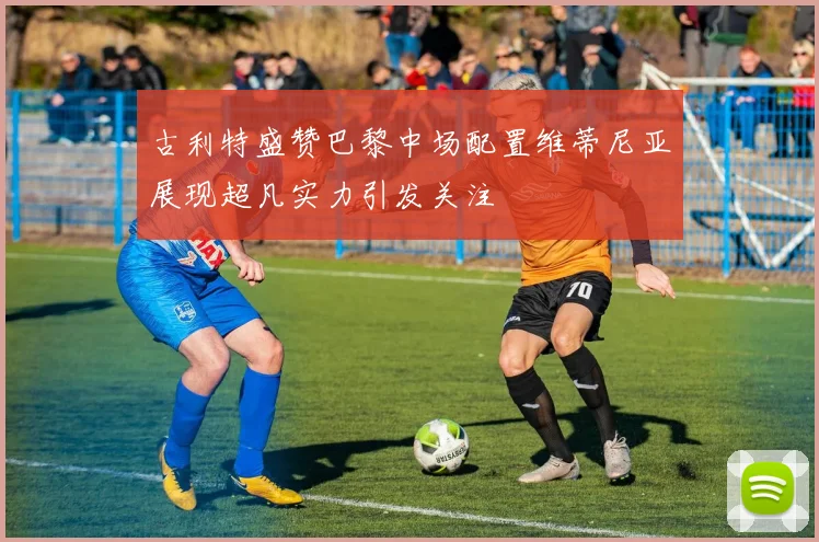 古利特盛赞巴黎中场配置维蒂尼亚展现超凡实力引发关注