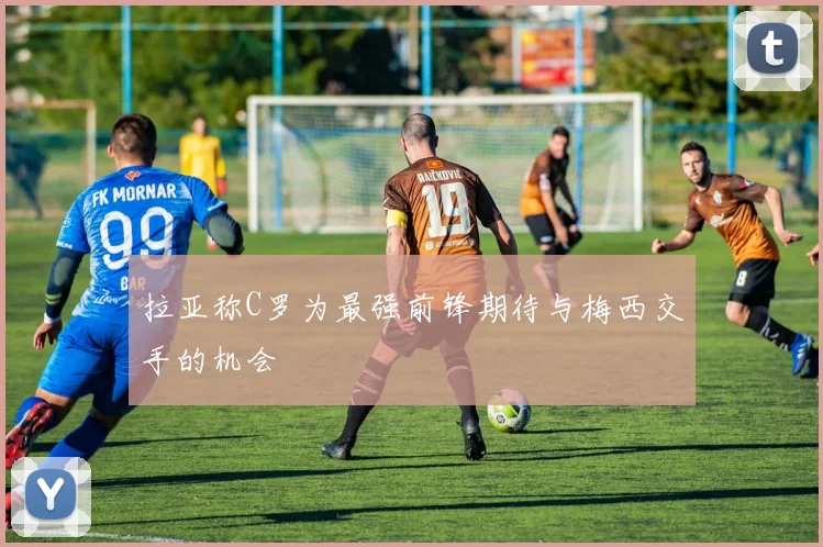 拉亚称C罗为最强前锋期待与梅西交手的机会