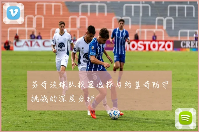 芬奇谈球队投篮选择与约基奇防守挑战的深度分析