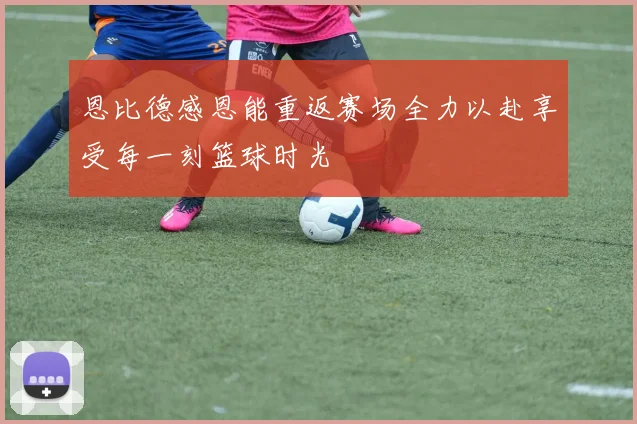 恩比德感恩能重返赛场全力以赴享受每一刻篮球时光