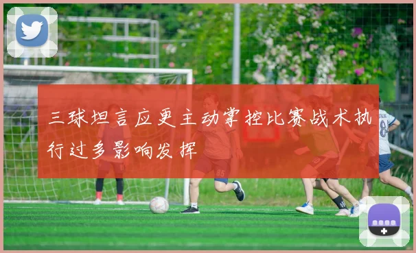 三球坦言应更主动掌控比赛战术执行过多影响发挥