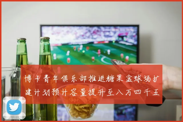 博卡青年俱乐部推进糖果盒球场扩建计划预计容量提升至八万四千五百人