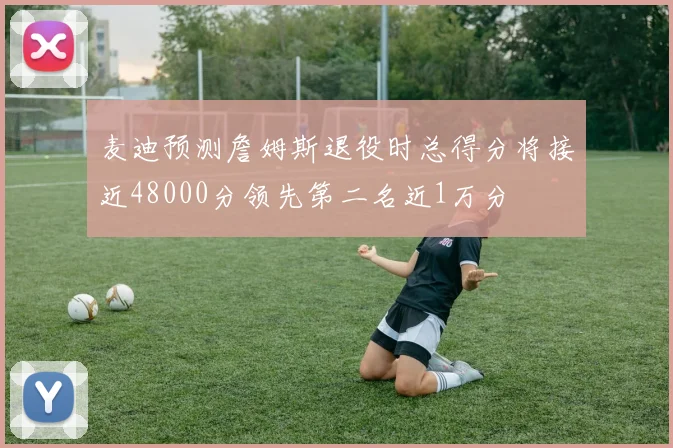 麦迪预测詹姆斯退役时总得分将接近48000分领先第二名近1万分
