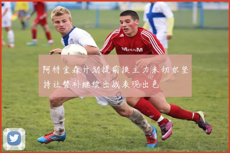 阿特金森计划提前换主力米切尔坚持让替补继续出战表现出色